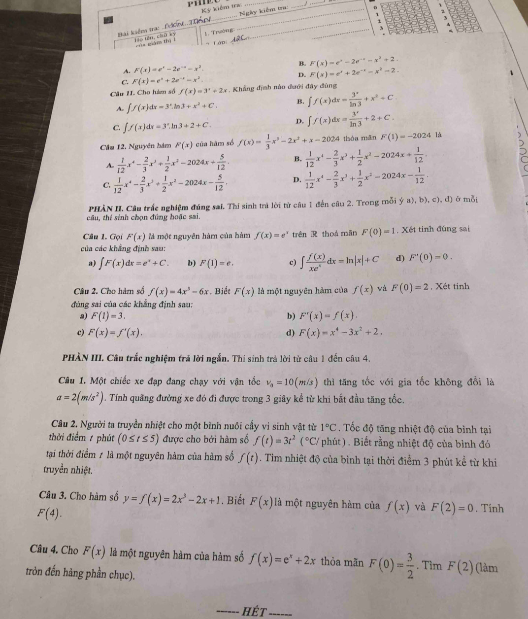 P
Kỷ kiểm tra:
_
Bài kiểm tra:  M..T __ Ngày kiểm tra:_
_
_
o
2
~
2
Họ tên, chữ ký 1. Trường:_
3
A
5
của giám thị l
1ớp:
A. F(x)=e^x-2e^(-x)-x^2. B. F(x)=e^x-2e^(-x)-x^2+2.
D. F(x)=e^x+2e^(-x)-x^2-2.
C. F(x)=e^x+2e^(-x)-x^2.
Câu 11. Cho hàm số f(x)=3^x+2x. Khẳng định nào dưới đây đúng
A. ∈t f(x)dx=3^x.ln 3+x^2+C.
B. ∈t f(x)dx= 3^x/ln 3 +x^2+C.
C. ∈t f(x)dx=3^x.ln 3+2+C.
D. ∈t f(x)dx= 3^x/ln 3 +2+C.
Cầu 12. Nguyên hàm F(x) của hàm số f(x)= 1/3 x^3-2x^2+x-2024 thỏa mãn F(1)=-2024 là
A.  1/12 x^4- 2/3 x^3+ 1/2 x^2-2024x+ 5/12 .
B.  1/12 x^4- 2/3 x^3+ 1/2 x^2-2024x+ 1/12 .
C.  1/12 x^4- 2/3 x^3+ 1/2 x^2-2024x- 5/12 .
D.  1/12 x^4- 2/3 x^3+ 1/2 x^2-2024x- 1/12 .
PHÀN II. Câu trắc nghiệm đúng sai. Thí sinh trả lời từ câu 1 đến câu 2. Trong mỗi ý a), b), c), d) ở mỗi
câu, thí sinh chọn đúng hoặc sai.
Câu 1. Gọi F(x) là một nguyên hàm của hàm f(x)=e^x trên R thoả mãn F(0)=1. Xét tính đúng sai
của các khẳng định sau:
a) ∈t F(x)dx=e^x+C. b) F(1)=e. c) ∈t  f(x)/xe^x dx=ln |x|+C d) F'(0)=0.
Câu 2. Cho hàm số f(x)=4x^3-6x. Biết F(x) là một nguyên hàm của f(x) và F(0)=2. Xét tính
đúng sai của các khẳng định sau:
a) F(1)=3. b) F'(x)=f(x).
c) F(x)=f'(x). d) F(x)=x^4-3x^2+2.
PHÀN III. Câu trắc nghiệm trả lời ngắn. Thí sinh trả lời từ câu 1 đến câu 4.
Câu 1. Một chiếc xe đạp đang chạy với vận tốc v_0=10(m/s) thì tăng tốc với gia tốc không đồi là
a=2(m/s^2). Tính quãng đường xe đó đi được trong 3 giây kể từ khi bắt đầu tăng tốc.
Câu 2. Người ta truyền nhiệt cho một bình nuôi cấy vi sinh vật từ 1°C. Tốc độ tăng nhiệt độ của bình tại
thời điểm  phút (0≤ t≤ 5) được cho bởi hàm số f(t)=3t^2(^circ C/ phút) . Biết rằng nhiệt độ của bình đó
tại thời điểm t là một nguyên hàm của hàm số f(t). Tìm nhiệt độ của bình tại thời điểm 3 phút kể từ khi
truyền nhiệt.
Câu 3. Cho hàm số y=f(x)=2x^3-2x+1. Biết F(x) là một nguyên hàm của f(x) và F(2)=0. Tính
F(4).
Câu 4. Cho F(x) là một nguyên hàm của hàm số f(x)=e^x+2x thỏa mãn F(0)= 3/2 . Tìm F(2) (làm
tròn đến hàng phần chục).
_HếT_