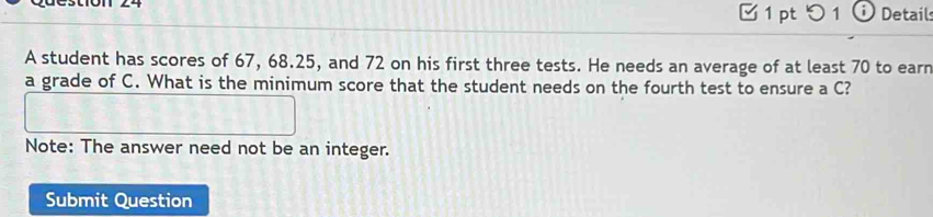 つ 1 Detail 
A student has scores of 67, 68.25, and 72 on his first three tests. He needs an average of at least 70 to earn 
a grade of C. What is the minimum score that the student needs on the fourth test to ensure a C? 
Note: The answer need not be an integer. 
Submit Question