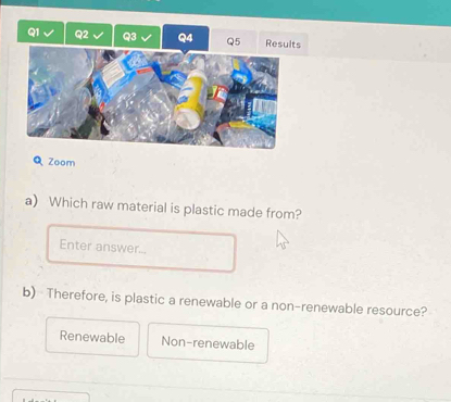 Results
Q Zoom
a) Which raw material is plastic made from?
Enter answer...
b) Therefore, is plastic a renewable or a non-renewable resource?
Renewable Non-renewable