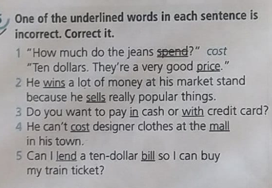 One of the underlined words in each sentence is 
incorrect. Correct it. 
1 “How much do the jeans spend?” cost 
“ Ten dollars. They’re a very good price.” 
2 He wins a lot of money at his market stand 
because he sells really popular things. 
3 Do you want to pay in cash or with credit card? 
4 He can't cost designer clothes at the mall 
in his town. 
5 Can I lend a ten-dollar bill so I can buy 
my train ticket?