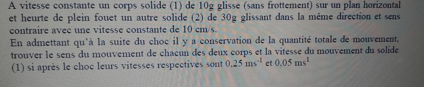 A vitesse constante un corps solide (1) de 10g glisse (sans frottement) sur un plan horizontal 
et heurte de plein fouet un autre solide (2) de 30g glissant dans la même direction et sens 
contraire avec une vitesse constante de 10 cm/s. 
En admettant qu'à la suite du choc il y a conservation de la quantité totale de mouvement, 
trouver le sens du mouvement de chacun des deux corps et la vitesse du mouvement du solide 
(1) si après le choc leurs vitesses respectives sont 0.25ms^(-1) et 0,05ms^1