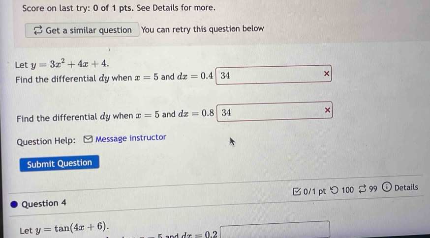 Score on last try: 0 of 1 pts. See Details for more. 
Get a similar question You can retry this question below 
Let y=3x^2+4x+4. 
Find the differential dy when x=5 and dx=0.4| 2/ 
Find the differential dy when x=5 and dx=0.8|34 × 
Question Help: Message instructor 
Submit Question 
Question 4 0/1 pt つ 100 % 99 o Details 
Let y=tan (4x+6). □ 
and dx=0.2