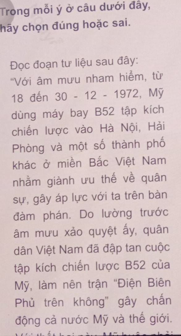 Trong mỗi ý ở câu dưới đây, 
hãy chọn đúng hoặc sai. 
Đọc đoạn tư liệu sau đây: 
"Với âm mưu nham hiểm, từ
18 đến 30 - 12 - 1972, Mỹ 
dùng máy bay B52 tập kích 
chiến lược vào Hà Nội, Hải 
Phòng và một số thành phố 
khác ở miền Bắc Việt Nam 
nhằm giành ưu thế về quân 
sự, gây áp lực với ta trên bàn 
đàm phán. Do lường trước 
âm mưu xảo quyệt ấy, quân 
dân Việt Nam đã đập tan cuộc 
tập kích chiến lược B52 của 
Mỹ, làm nên trận "Điện Biên 
Phủ trên không" gây chấn 
động cả nước Mỹ và thế giới.