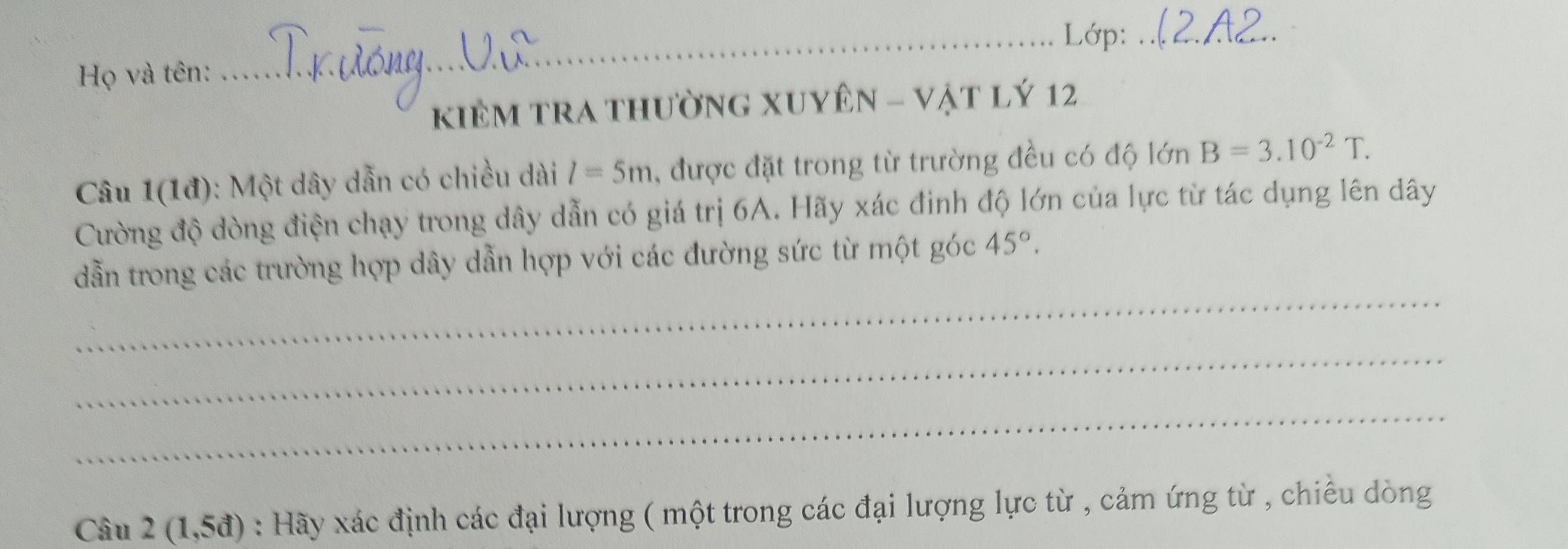 Lớp:_ 
Họ và tên: 
KiÊM TRA thườnG XUYên - vật lý 12 
Câu 1(1đ): Một dây dẫn có chiều dài l=5m , được đặt trong từ trường đều có độ lớn B=3.10^(-2)T. 
Cường độ dòng điện chạy trong dây dẫn có giá trị 6A. Hãy xác đinh độ lớn của lực từ tác dụng lên dây
_ 
dẫn trong các trường hợp dây dẫn hợp với các đường sức từ một góc 45°. 
_ 
_ 
Câu 2(1,5d) : Hãy xác định các đại lượng ( một trong các đại lượng lực từ , cảm ứng từ , chiếu dòng