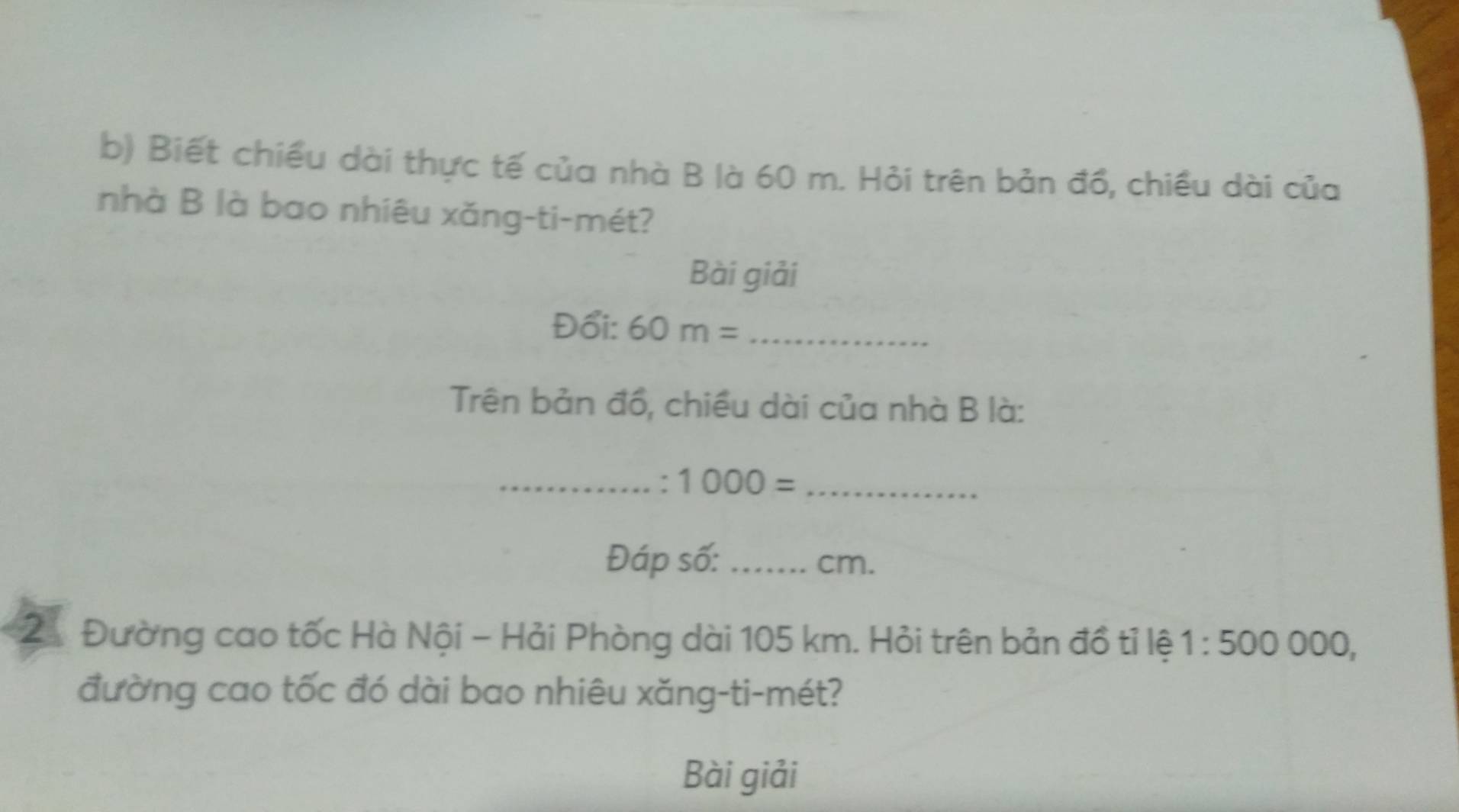 Biết chiều dài thực tế của nhà B là 60 m. Hỏi trên bản đồ, chiều dài của 
nhà B là bao nhiêu xǎng-ti-mét? 
Bài giải 
Đổi: 60m= _ 
Trên bản đồ, chiều dài của nhà B là: 
_: 1000= _ 
Đáp số: _cm. 
21 Đường cao tốc Hà Nội - Hải Phòng dài 105 km. Hỏi trên bản đồ tỉ lệ 1:500000
đường cao tốc đó dài bao nhiêu xăng-ti-mét? 
Bài giải