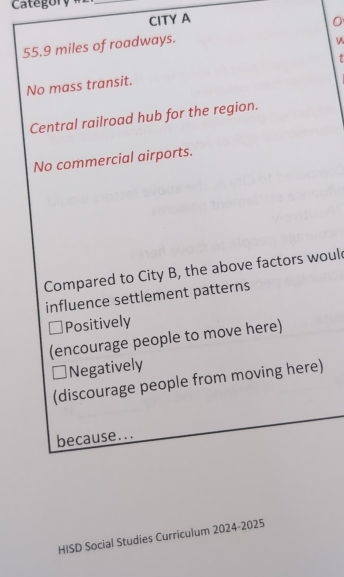 Categor y # 2
_
CITY A 0
55.9 miles of roadways.
+
No mass transit.
Central railroad hub for the region.
No commercial airports.
Compared to City B, the above factors woul
influence settlement patterns
Positively
(encourage people to move here)
Negatively
(discourage people from moving here)
because...
HISD Social Studies Curriculum 2024-2025