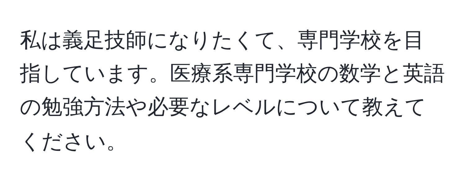 私は義足技師になりたくて、専門学校を目指しています。医療系専門学校の数学と英語の勉強方法や必要なレベルについて教えてください。