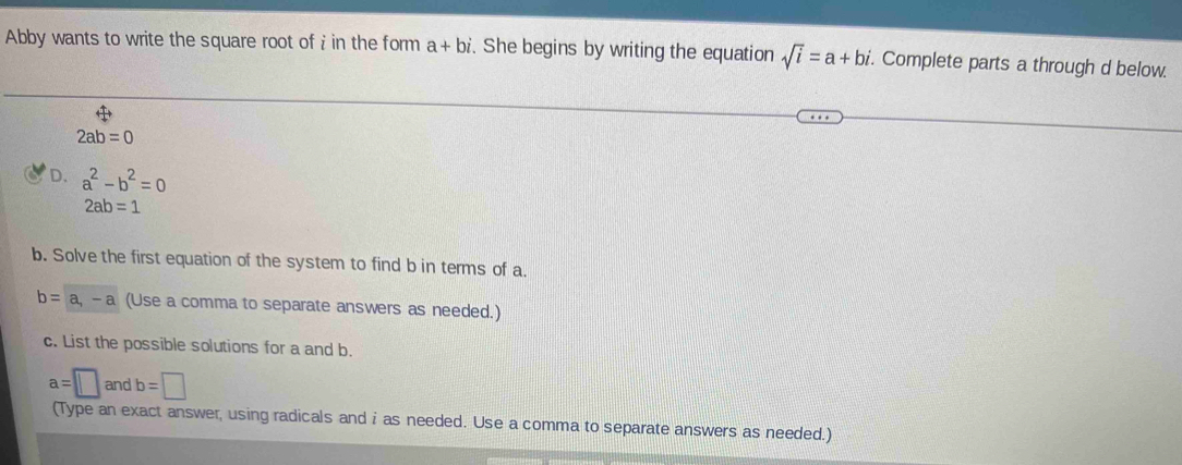 Abby wants to write the square root of in the form a+bi. She begins by writing the equation sqrt(i)=a+bi. Complete parts a through d below.
2ab=0
D. a^2-b^2=0
2ab=1
b. Solve the first equation of the system to find b in terms of a.
b=a, -a (Use a comma to separate answers as needed.) 
c. List the possible solutions for a and b.
a=□ andb=□
(Type an exact answer, using radicals and i as needed. Use a comma to separate answers as needed.)