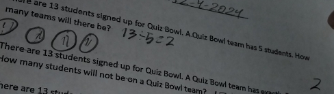 many teams will there be? 
e are 13 students signed up for Quiz Bowl. A.Quiz Bowl team has 5 students. How 
There are 13 students signed up for Quiz Bowl. A Quiz Bowl team has er 
How many students will not be on a Quiz Bowl team? 
here are 13 stu