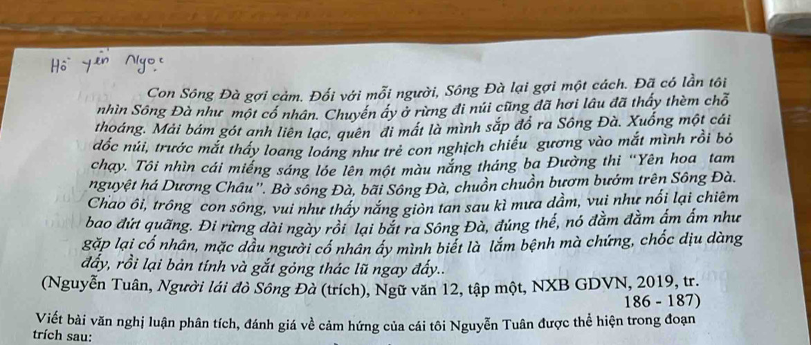 Con Sông Đà gợi cảm. Đối với mỗi người, Sông Đà lại gợi một cách. Đã có lần tôi 
nhìn Sông Đà như một cố nhân. Chuyến ấy ở rừng đi núi cũng đã hơi lâu đã thấy thèm chỗ 
thoáng. Mải bám gót anh liên lạc, quên đi mất là mình sắp đổ ra Sông Đà. Xuống một cái 
đốc núi, trước mắt thấy loang loáng như trẻ con nghịch chiếu gương vào mắt mình rồi bỏ 
chạy. Tôi nhìn cái miếng sáng lóe lên một màu nắng tháng ba Đường thi “Yên hoa tam 
nguyệt há Dương Châu''. Bờ sông Đà, bãi Sông Đà, chuồn chuồn bươm bướm trên Sông Đà. 
Chao ôi, trông con sông, vui như thấy nắng giòn tan sau kì mưa dầm, vui như nối lại chiêm 
bao đứt quãng. Đi rừng dài ngày rồi lại bắt ra Sông Đà, đủng thế, nó đằm đằm ấm ấm như 
gặp lại cố nhân, mặc dầu người cổ nhân ây mình biết là lắm bệnh mà chứng, chốc dịu dàng 
đấy, rồi lại bản tính và gắt gỏng thác lũ ngay đẩy.. 
(Nguyễn Tuân, Người lái đò Sông Đà (trích), Ngữ văn 12, tập một, NXB GDVN, 2019, tr.
186 - 187) 
Viết bài văn nghị luận phân tích, đánh giá về cảm hứng của cái tôi Nguyễn Tuân được thể hiện trong đoạn 
trích sau: