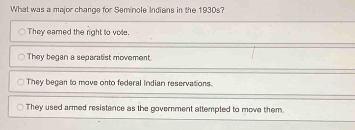 What was a major change for Seminole Indians in the 1930s?
They earned the right to vote.
They began a separatist movement.
They began to move onto federal Indian reservations.
They used armed resistance as the government attempted to move them.