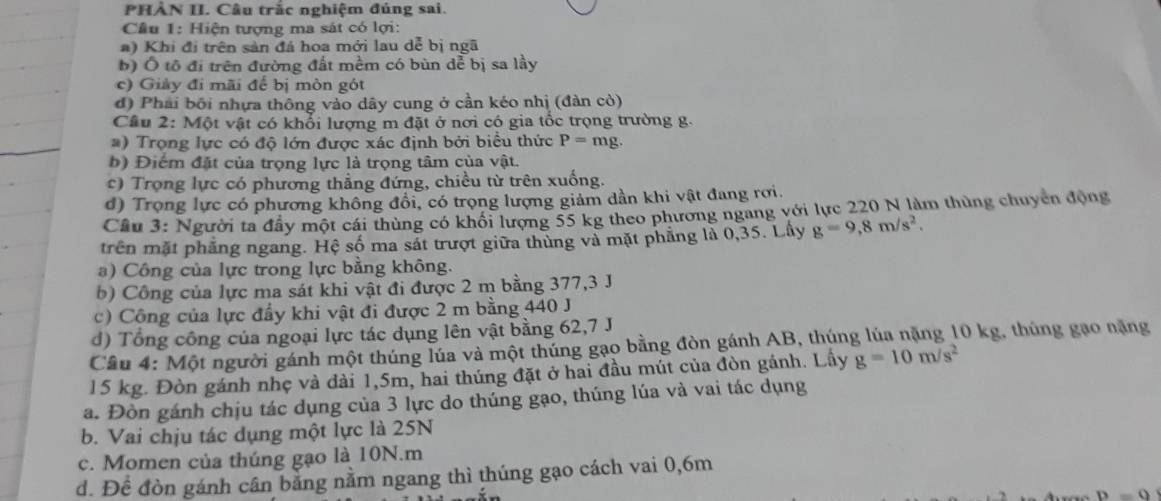 PHẢN II. Câu trắc nghiệm đúng sai.
Cầu 1: Hiện tượng ma sát có lợi:
a) Khi đi trên sản đá hoa mới lau dễ bị ngã
b) Ô tô đi trên đường đất mềm có bùn dể bị sa lầy
c) Giảy đi mãi để bị mòn gót
đ) Phải bối nhựa thông vào dây cung ở cần kéo nhị (đàn cò)
Cầu 2: Một vật có khổi lượng m đặt ở nơi có gia tốc trọng trường g.
#) Trọng lực có độ lớn được xác định bởi biểu thức P=mg.
b) Điểm đặt của trọng lực là trọng tâm của vật.
c) Trọng lực có phương thẳng đứng, chiều từ trên xuống.
d) Trọng lực có phương không đồi, có trọng lượng giảm dần khi vật đang rơi.
Cầu 3: Người ta đầy một cái thùng có khổi lượng 55 kg theo phương ngang với lực 220 N làm thùng chuyển động
trên mặt phẳng ngang. Hệ số ma sắt trượt giữa thủng và mặt phẳng là 0,35. Lây g=9,8m/s^2.
a) Công của lực trong lực bằng không.
b) Công của lực ma sát khi vật đi được 2 m bằng 377,3 J
c) Công của lực đầy khi vật đi được 2 m bằng 440 J
d) Tổng công của ngoại lực tác dụng lên vật bằng 62,7 J
Câu 4: Một người gánh một thúng lúa và một thúng gạo bằng đòn gánh AB, thúng lúa nặng 10 kg, thúng gạo nặng
15 kg. Đòn gánh nhẹ và dài 1,5m, hai thúng đặt ở hai đầu mút của đòn gánh. Lầy g=10m/s^2
a. Đòn gánh chịu tác dụng của 3 lực do thúng gạo, thúng lúa và vai tác dụng
b. Vai chịu tác dụng một lực là 25N
c. Momen của thúng gạo là 10N.m
d. Để đòn gánh cân bằng nằm ngang thì thúng gạo cách vai 0,6m
D=0