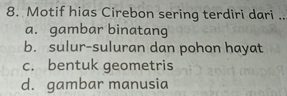 Motif hias Cirebon sering terdiri dari ..
a. gambar binatang
b. sulur-suluran dan pohon hayat
c. bentuk geometris
d. gambar manusia