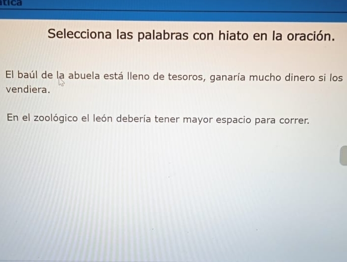 tica 
Selecciona las palabras con hiato en la oración. 
El baúl de la abuela está lleno de tesoros, ganaría mucho dinero si los 
vendiera. 
En el zoológico el león debería tener mayor espacio para correr.