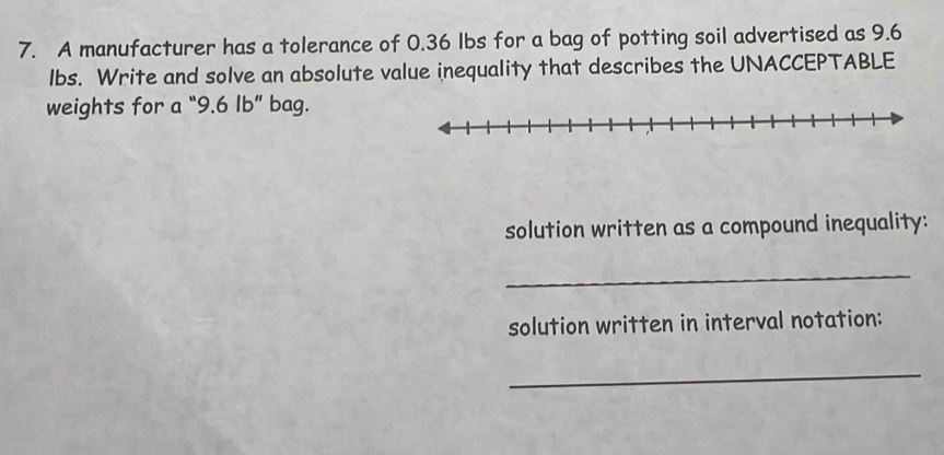 A manufacturer has a tolerance of 0.36 Ibs for a bag of potting soil advertised as 9.6
lbs. Write and solve an absolute value inequality that describes the UNACCEPTABLE 
weights for a “ 9.6 Ib ” bag. 
solution written as a compound inequality: 
_ 
solution written in interval notation: 
_