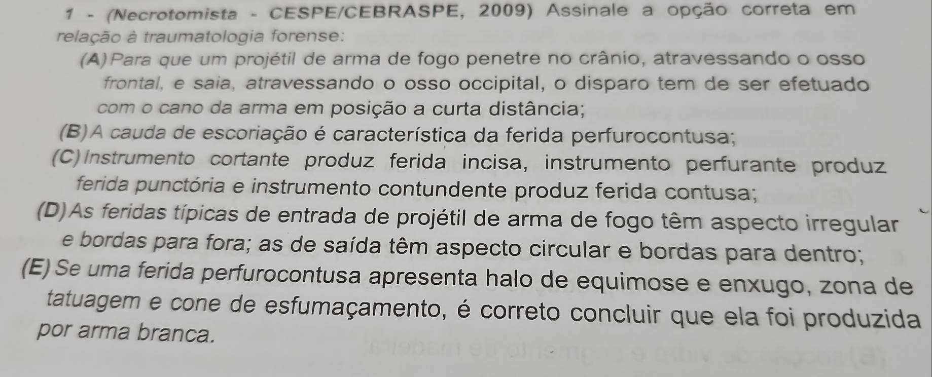 1 - (Necrotomista - CESPE/CEBRASPE, 2009) Assinale a opção correta em
relação à traumatologia forense:
(A)Para que um projétil de arma de fogo penetre no crânio, atravessando o osso
frontal, e saia, atravessando o osso occipital, o disparo tem de ser efetuado
com o cano da arma em posição a curta distância;
(B)A cauda de escoriação é característica da ferida perfurocontusa;
(C) Instrumento cortante produz ferida incisa, instrumento perfurante produz
ferida punctória e instrumento contundente produz ferida contusa;
(D)As feridas típicas de entrada de projétil de arma de fogo têm aspecto irregular
e bordas para fora; as de saída têm aspecto circular e bordas para dentro;
(E) Se uma ferida perfurocontusa apresenta halo de equimose e enxugo, zona de
tatuagem e cone de esfumaçamento, é correto concluir que ela foi produzida
por arma branca.