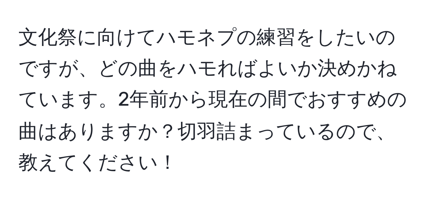 文化祭に向けてハモネプの練習をしたいのですが、どの曲をハモればよいか決めかねています。2年前から現在の間でおすすめの曲はありますか？切羽詰まっているので、教えてください！