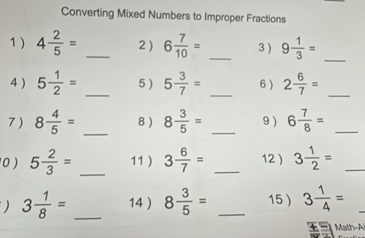 Converting Mixed Numbers to Improper Fractions 
1 ) 4 2/5 = _2 ) 6 7/10 = _3 ) 9 1/3 = _ 
4) 5 1/2 = _5 ) 5 3/7 = _6 ) 2 6/7 = _ 
7 ) 8 4/5 = _8 ) 8 3/5 = _9 ) 6 7/8 = _ 
0 ) 5 2/3 = _11) 3 6/7 = _12) 3 1/2 = _ 
) 3 1/8 = _ 
14 ) 8 3/5 = _15) 3 1/4 =
Math-A