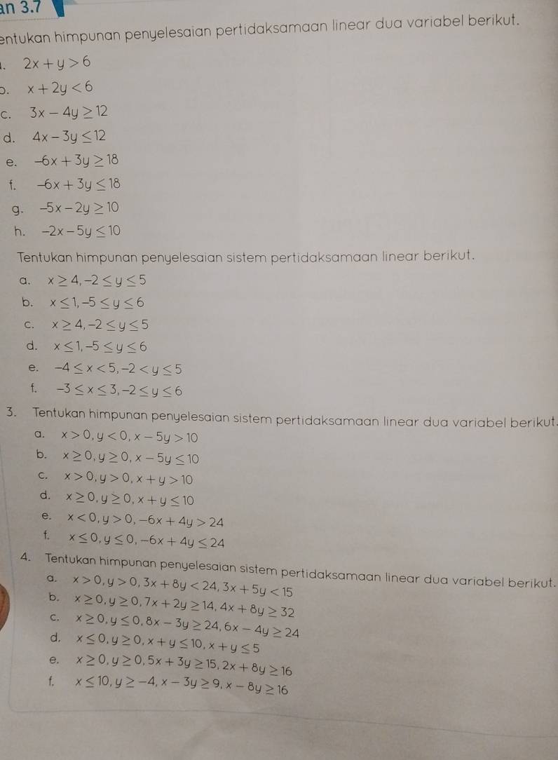 an 3.7
entukan himpunan penyelesaian pertidaksamaan linear dua variabel berikut.
a 2x+y>6
D. x+2y<6</tex>
C. 3x-4y≥ 12
d. 4x-3y≤ 12
e. -6x+3y≥ 18
f. -6x+3y≤ 18
g. -5x-2y≥ 10
h. -2x-5y≤ 10
Tentukan himpunan penyelesaian sistem pertidaksamaan linear berikut.
a. x≥ 4,-2≤ y≤ 5
b. x≤ 1,-5≤ y≤ 6
C. x≥ 4,-2≤ y≤ 5
d. x≤ 1,-5≤ y≤ 6
e. -4≤ x<5,-2
f. -3≤ x≤ 3,-2≤ y≤ 6
3. Tentukan himpunan penyelesaian sistem pertidaksamaan linear dua variabel berikut
a. x>0,y<0,x-5y>10
b. x≥ 0,y≥ 0,x-5y≤ 10
C. x>0,y>0,x+y>10
d. x≥ 0,y≥ 0,x+y≤ 10
e. x<0,y>0,-6x+4y>24
f. x≤ 0,y≤ 0,-6x+4y≤ 24
4. Tentukan himpunan penyelesaian sistem pertidaksamaan linear dua variabel berikut.
a. x>0,y>0,3x+8y<24,3x+5y<15</tex>
b. x≥ 0,y≥ 0,7x+2y≥ 14,4x+8y≥ 32
C. x≥ 0,y≤ 0,8x-3y≥ 24,6x-4y≥ 24
d. x≤ 0,y≥ 0,x+y≤ 10,x+y≤ 5
e. x≥ 0,y≥ 0,5x+3y≥ 15,2x+8y≥ 16
f. x≤ 10,y≥ -4,x-3y≥ 9,x-8y≥ 16