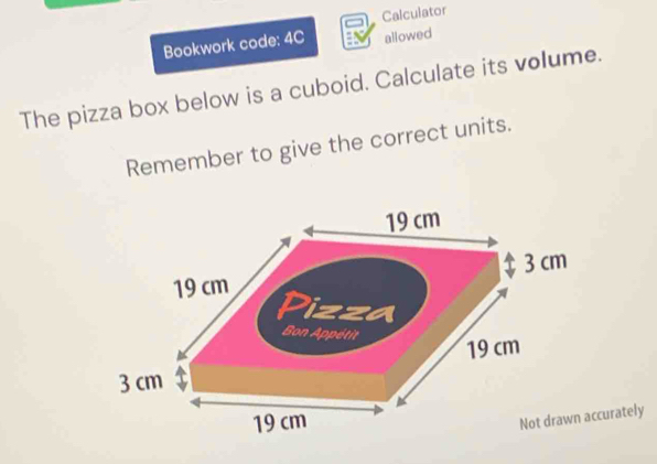 Bookwork code: 4C Calculator 
allowed 
The pizza box below is a cuboid. Calculate its volume. 
Remember to give the correct units. 
curately