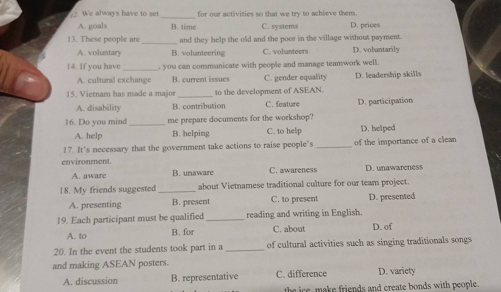 ]2. We always have to set _for our activities so that we try to achieve them.
A. goals B. time C. systems D. prices
13. These people are _and they help the old and the poor in the village without payment.
A. voluntary B. volunteering C. volunteers D. voluntarily
14. If you have_ , you can communicate with people and manage teamwork well.
A. cultural exchange B. current issues C. gender equality D. leadership skills
15. Vietnam has made a major_ to the development of ASEAN.
A. disability B. contribution C. feature D. participation
16. Do you mind _me prepare documents for the workshop?
A. help B. helping C. to help D. helped
17. It's necessary that the government take actions to raise people’s _of the importance of a clean
environment.
A. aware B. unaware C. awareness D. unawareness
18. My friends suggested _about Vietnamese traditional culture for our team project.
C. to present
A. presenting B. present D. presented
19. Each participant must be qualified_ reading and writing in English.
A. to B. for
C. about D. of
20. In the event the students took part in a _of cultural activities such as singing traditionals songs
and making ASEAN posters.
A. discussion B. representative C. difference D. variety
the ice, make friends and create bonds with people.