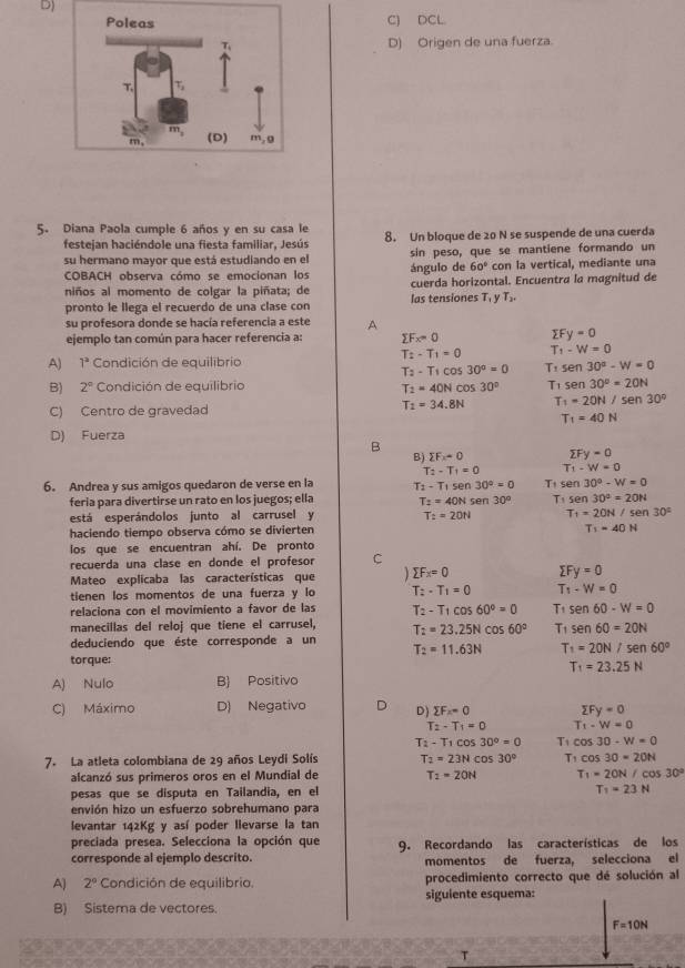 D)
C) DCL
D) Origen de una fuerza.
5. Diana Paola cumple 6 años y en su casa le 8. Un bloque de 20 N se suspende de una cuerda
festejan haciéndole una fiesta familiar, Jesús
su hermano mayor que está estudiando en el sin peso, que se mantiene formando un
COBACH observa cómo se emocionan los ángulo de 60° con la vertical, mediante una
niños al momento de colgar la piñata; de las tensiones T, y cuerda horizontal. Encuentra la magnitud de
T_2,
pronto le llega el recuerdo de una clase con
su profesora donde se hacía referencia a este A
ejemplo tan común para hacer referencia a: sumlimits Fx=0 sumlimits Fy=0
T:-T_1=0 T_1-W=0
A) 1^2 Condición de equilibrio
T_2-T_1cos 30°=0 T:sen30^a-W=0
B) 2° Condición de equilibria T_2=40Ncos 30° T_1°sin 30°=20N
C) Centro de gravedad
T_1=34.8N T_1=20N/sen 30°
T_1=40N
D) Fuerza
B
B) sumlimits F_x=0 sumlimits Fy=0
T_2-T_1=0 T_1-W=0
6. Andrea y sus amigos quedaron de verse en la T_2-T_1sen 30°=0 T_1 sen 30°-W=0
feria para divertirse un rato en los juegos; ella T_2=40Nse 30° T sen 30°=20N
está esperándolos junto al carrusel y T_2=20N T_1=20N/sen30°
haciendo tiempo observa cómo se divierten
T_1=40H
los que se encuentran ahí. De pronto
recuerda una clase en donde el profesor C
Mateo explicaba las características que 1 sumlimits Fx=0 sumlimits Fy=0
tienen los momentos de una fuerza y lo T_2-T_1=0 T_1-W=0
relaciona con el movimiento a favor de las T_2-T_1cos 60°=0 T:sen60-W=0
manecillas del reloj que tiene el carrusel, T_2=23.25Ncos 60° T_1sen 60=20N
deduciendo que éste corresponde a un
T_2=11.63N T_1=20N/sen60°
torque:
T_1=23.25N
A) Nulo B) Positivo
C) Máximo D) Negativo D D) sumlimits F_x=0 sumlimits Fy=0
T_2-T_1=0 T_1-W=0
T_2-T_1cos 30°=0 T_1cos 30-W=0
7. La atleta colombiana de 29 años Leydi Solís T_2=23Ncos 30° T1 cos 30=20N
alcanzó sus primeros oros en el Mundial de T_2=20N T_1=2ON/cos 30°
pesas que se disputa en Tailandia, en el
T_1=23N
envión hizo un esfuerzo sobrehumano para
levantar 142Kg y así poder llevarse la tan
preciada presea. Selecciona la opción que
corresponde al ejemplo descrito. 9. Recordando las características de los
momentos de fuerza, selecciona el
A) 2° Condición de equilibrio. procedimiento correcto que dé solución al
B) Sistema de vectores. siguiente esquema:
F=10N
T