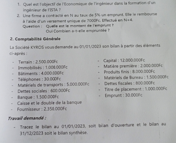 Quel est l’objectif de l’Economique de l’ingénieur dans la formation d’un 
ingénieur de l'ISTA ? 
2. Une firme a contracté en N au taux de 5% un emprunt. Elle le rembourse 
à l'aide d'un versement unique de 7000Fc. Effectué en N+4. 
Question : Quelle est le montant de l'emprunt ? 
Oui Combien a-t-elle empruntée ? 
2. Comptabilité Générale 
La Société KYROS vous demande au 01/01/2023 son bilan à partir des éléments 
ci-après : 
Terrain : 2.500.000Fc Capital : 12.000.000Fc
Immobilisés : 1.000.000Fc * Matière première : 2.000.000Fc
Bâtiments : 4.000.000Fc Produits finis : 8.000.000Fc
Téléphones : 30.000Fc * Matériels de Bureau : 1.500.000Fc
Matériels de transports : 5.000.000Fc Dettes fiscales : 800.000Fc
Dettes sociales : 600.000Fc Titre de placement : 1.000.000Fc
Banque : 1.500.000Fc Emprunt : 30.000Fc
Caisse et le double de la banque 
Fournisseur : 2.350.000Fc
Travail demandé : 
- Tracez le bilan au 01/01/2023, soit bilan d'ouverture et le bilan au 
31/12/2023 soit le bilan synthèse.