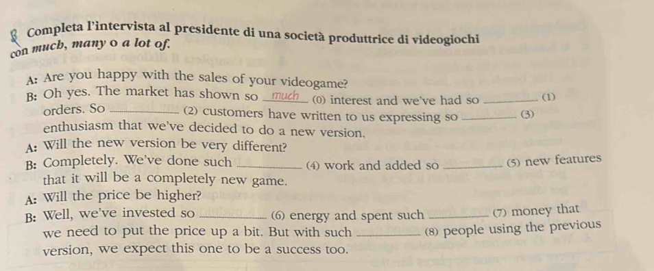 Completa l'intervista al presidente di una società produttrice di videogiochi 
con mucb, many o a lot of. 
A: Are you happy with the sales of your videogame? 
B: Oh yes. The market has shown so _(0) interest and we've had so _(1) 
orders. So_ 
(2) customers have written to us expressing so _(3) 
enthusiasm that we've decided to do a new version. 
A: Will the new version be very different? 
B: Completely. We've done such _(4) work and added so _(5) new features 
that it will be a completely new game. 
A: Will the price be higher? 
B: Well, we've invested so _ energy and spent such _(7) money that 
we need to put the price up a bit. But with such_ 
8) people using the previous 
version, we expect this one to be a success too.