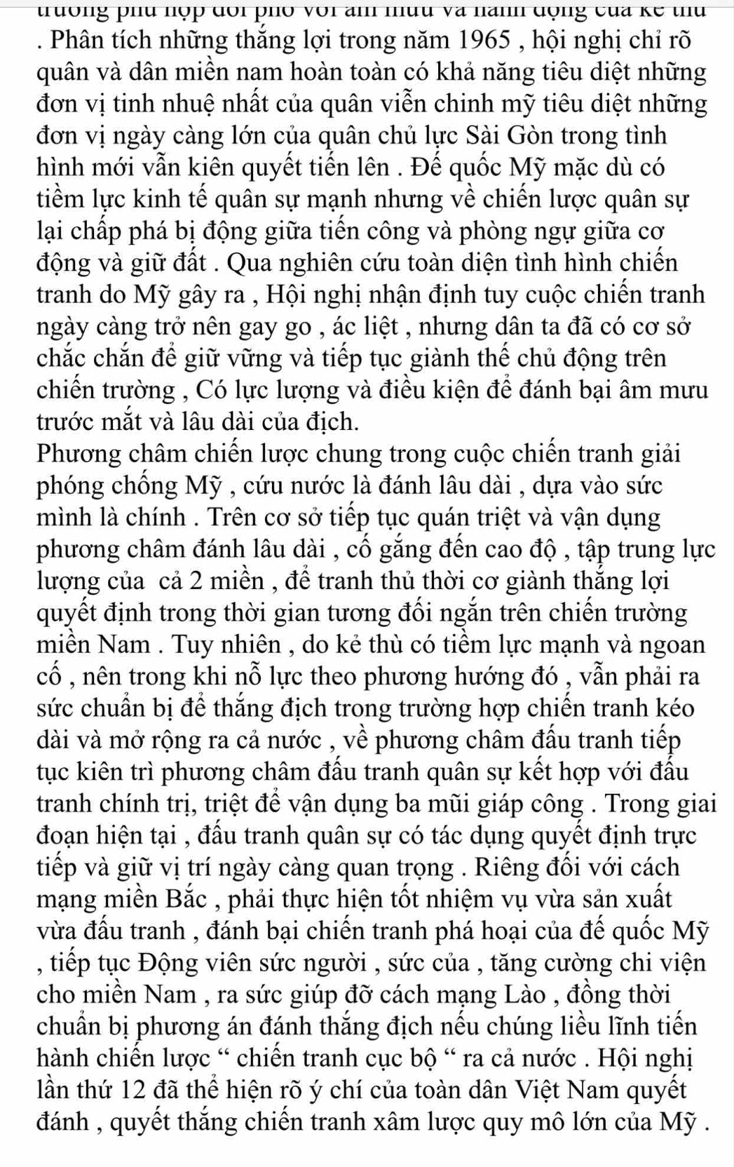 trưởng phu hợp đôi phố với am muu và nanh động của kể thu
. Phân tích những thắng lợi trong năm 1965 , hội nghị chỉ rõ
quân và dân miền nam hoàn toàn có khả năng tiêu diệt những
đơn vị tinh nhuệ nhất của quân viễn chinh mỹ tiêu diệt những
đơn vị ngày càng lớn của quân chủ lực Sài Gòn trong tình
hình mới vẫn kiên quyết tiến lên . Đế quốc Mỹ mặc dù có
tiềm lực kinh tế quân sự mạnh nhưng về chiến lược quân sự
lại chấp phá bị động giữa tiến công và phòng ngự giữa cơ
động và giữ đất . Qua nghiên cứu toàn diện tình hình chiến
tranh do Mỹ gây ra , Hội nghị nhận định tuy cuộc chiến tranh
ngày càng trở nên gay go , ác liệt , nhưng dân ta đã có cơ sở
chắc chắn để giữ vững và tiếp tục giành thế chủ động trên
chiến trường , Có lực lượng và điều kiện để đánh bại âm mưu
trước mắt và lâu dài của địch.
Phương châm chiến lược chung trong cuộc chiến tranh giải
phóng chồng Mỹ , cứu nước là đánh lâu dài , dựa vào sức
mình là chính . Trên cơ sở tiếp tục quán triệt và vận dụng
phương châm đánh lâu dài , cố gắng đến cao độ , tập trung lực
lượng của cả 2 miền , để tranh thủ thời cơ giành thắng lợi
quyết định trong thời gian tương đối ngắn trên chiến trường
miền Nam . Tuy nhiên , do kẻ thù có tiềm lực mạnh và ngoan
cố , nên trong khi nỗ lực theo phương hướng đó , vẫn phải ra
sức chuẩn bị để thắng địch trong trường hợp chiến tranh kéo
dài và mở rộng ra cả nước , về phương châm đấu tranh tiếp
tục kiên trì phương châm đấu tranh quân sự kết hợp với đấu
tranh chính trị, triệt để vận dụng ba mũi giáp công . Trong giai
đoạn hiện tại , đấu tranh quân sự có tác dụng quyết định trực
tiếp và giữ vị trí ngày càng quan trọng . Riêng đối với cách
mạng miền Bắc , phải thực hiện tốt nhiệm vụ vừa sản xuất
vừa đấu tranh , đánh bại chiến tranh phá hoại của đế quốc Mỹ
, tiếp tục Động viên sức người , sức của , tăng cường chi viện
cho miền Nam , ra sức giúp đỡ cách mạng Lào , đồng thời
chuẩn bị phương án đánh thắng địch nếu chúng liều lĩnh tiến
hành chiến lược “ chiến tranh cục bộ “ ra cả nước . Hội nghị
lần thứ 12 đã thể hiện rõ ý chí của toàn dân Việt Nam quyết
đánh , quyết thắng chiến tranh xâm lược quy mô lớn của Mỹ .