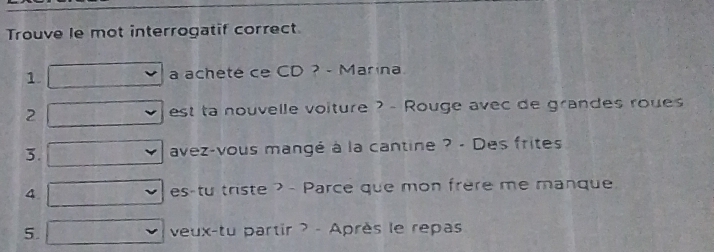 Trouve le mot interrogatif correct 
1. a acheté ce CD ? - Marina 
2 est ta nouvelle voiture ? - Rouge avec de grandes roues 
3. avez-vous mangé à la cantine ? - Des frites 
4 es-tu triste ? - Parce que mon frère me manque 
5. veux-tu partir ? - Après le repas