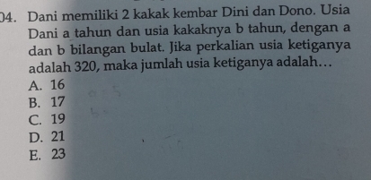 Dani memiliki 2 kakak kembar Dini dan Dono. Usia
Dani a tahun dan usia kakaknya b tahun, dengan a
dan b bilangan bulat. Jika perkalian usia ketiganya
adalah 320, maka jumlah usia ketiganya adalah…
A. 16
B. 17
C. 19
D. 21
E. 23