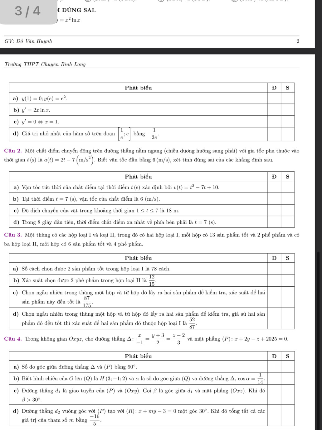 3 / 4 1 ĐÚNG SAI.
y=x^2ln x
GV: Đỗ Văn Huynh 2
Trường THPT Chuyên Bình Long
Câu 2. Một chất điểm chuyển động trên đường thẳng nằm ngang (chiều dương hướng sang phải) với gia tốc phụ thuộc vào
thời gian t(s) là a(t)=2t-7(m/s^2). Biết vận tốc đầu bằng 6(m/s) 0, xét tính đúng sai của các khẳng định sau.
Câu 3. Một thùng có các hộp loại I và loại II, trong đó có hai hộp loại I, mỗi hộp có 13 sản phẩm tốt và 2 phế phẩm và có
ba hộp loại II, mỗi hộp có 6 sản phẩm tốt và 4 phế phẩm.
Câu 4. Trong không gian Oxyz, cho đường thẳng Δ:  x/-1 = (y+3)/2 = (z-2)/3  và mặt phẳng (P): x+2y-z+2025=0.