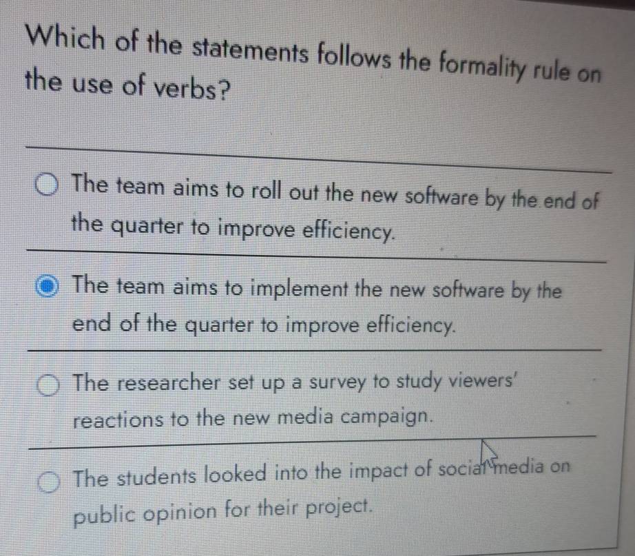 Which of the statements follows the formality rule on
the use of verbs?
The team aims to roll out the new software by the end of
the quarter to improve efficiency.
The team aims to implement the new software by the
end of the quarter to improve efficiency.
The researcher set up a survey to study viewers'
reactions to the new media campaign.
The students looked into the impact of social media on
public opinion for their project.