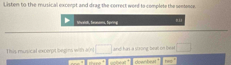 Listen to the musical excerpt and drag the correct word to complete the sentence.
0:33
Vivaldi, Seasons, Spring 
This musical excerpt begins with a(n)□ and has a strong beat on beat □ 
three upbeat * downbeat * two