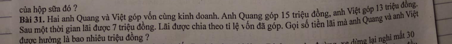 của hộp sữa đó ? 
Bài 31. Hai anh Quang và Việt góp vốn cùng kinh doanh. Anh Quang góp 15 triệu đồng, anh Việt góp 13 triệu đồng. 
Sau một thời gian lãi được 7 triệu đồng. Lãi được chia theo tỉ lệ vốn đã góp. Gọi số tiền lãi mà anh Quang và anh Việt 
được hưởng là bao nhiêu triệu đồng ? 
ừ ng ạ nghỉ mất 30