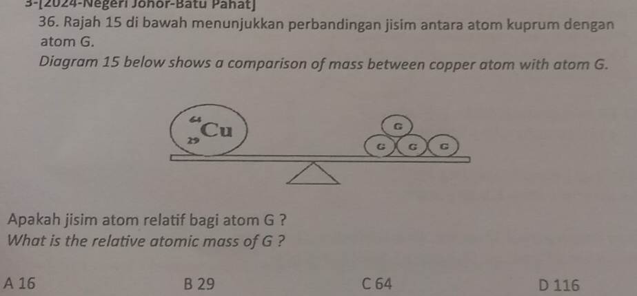 3-[2024-Négeri Johor-Batu Pahat]
36. Rajah 15 di bawah menunjukkan perbandingan jisim antara atom kuprum dengan
atom G.
Diagram 15 below shows a comparison of mass between copper atom with atom G.
Apakah jisim atom relatif bagi atom G ?
What is the relative atomic mass of G ?
A 16 B 29 C 64 D 116