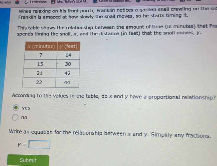 kmarks G Extensions Mrs. Tolley's ELA M... Select to launcn be
While relaxing on his front porch, Franklin notices a garden snail crawling on the sid
Franklin is amazed at how slowly the snail moves, so he starts timing it.
This table shows the relationship between the amount of time (in minutes) that Fra
spends timing the snail, x, and the distance (in feet) that the snail moves, y.
According to the values in the table, do x and y have a proportional relationship?
yes
no
Write an equation for the relationship between x and y. Simplify any fractions.
y=□
Submit