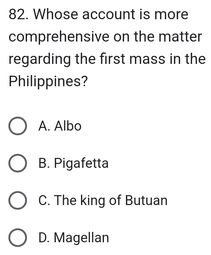 Whose account is more
comprehensive on the matter
regarding the first mass in the
Philippines?
A. Albo
B. Pigafetta
C. The king of Butuan
D. Magellan