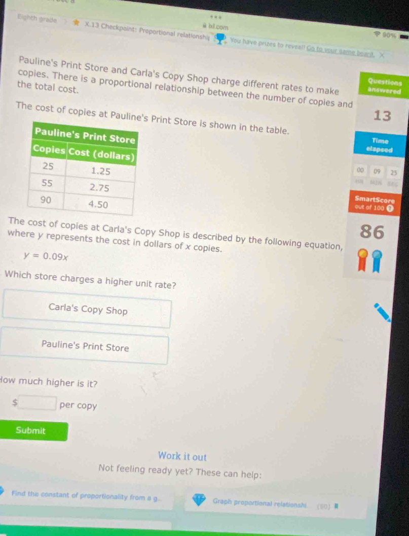 ū bxl com
a 90%
Eighth grade X.13 Checkpoint: Proportional relationshi You have prizes to reveal! Go to your same beard. X
Pauline's Print Store and Carla's Copy Shop charge different rates to make answered
Questions
the total cost.
copies. There is a proportional relationship between the number of copies and
13
The cost of copies at Paul Print Store is shown in the table.
elapsed
Time
00 09 25
SmartScore
out of 100 0
86
The cost of copies at Carla's Copy Shop is described by the following equation,
where y represents the cost in dollars of x copies.
y=0.09x
Which store charges a higher unit rate?
Carla's Copy Shop
Pauline's Print Store
How much higher is it?
$ □  per copy
Submit
Work it out
Not feeling ready yet? These can help:
Find the constant of proportionality from a g.. Graph proportional relationshi ⑥0)