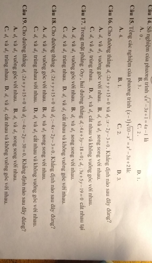 Cầu 14. Số nghiệm của phương trình sqrt(x^2-3x+1)=4x-1 là
A. o . B. 3 . C. 2 . D. 1.
Câu 15. Tổng các nghiệm của phương trình (x-1)sqrt(10-x^2)=x^2-3x+2 là:
A. 4. B. 1. C. 2. D. 3.
Câu 16. Cho đường thắng d_1:2x+y+15=0 và d_2:x-2y-3=0. Khẳng định nào sau dây đúng?
A. d_1 và d_2 vuông góc với nhau. B. d_1 và d_2 song song với nhau.
C. d_1 và d_2 trùng nhau. D. d_1 và d_2 cắt nhau và không vuông góc với nhau.
Câu 17. Trong mặt phẳng Oxy, hai đường thẳng d_1:4x+3y-18=0;d_2:3x+5y-19=0 cắt nhau tại
A. d_1 và d_2 vuông góc với nhau. B. d_1 và d_2 song song với nhau.
C. d_1 và d_2 trùng nhau. D. d_1 và d_2 cắt nhau và không vuông góc với nhau.
Câu 18. Cho đường thắng d_1:2x+y+15=0 và d_2:-4x-2y-3=0. Khẳng định nào sau đây đúng?
A. d_1 và d_2 vuông góc với nhau. B. d_1 và d_2 song song với nhau.
C. d_1 và d_2 trùng nhau với nhau. D. d_1 và d_2 cắt nhau và không vuông góc với nhau.
Câu 19. Cho đường thẳng d_1:2x+y+15=0 và d_2:-4x-2y-30=0. Khẳng định nào sau đây đúng?
A. d_1 và d_2 vuông góc với nhau. B. d_1 và d_2 song song với nhau.
C. d_1 và d_2 trùng nhau. D. d_1 và d_2 cắt nhau và không vuông góc với nhau.