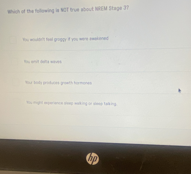 Which of the following is NOT true about NREM Stage 3?
You wouldn't feel groggy if you were awakened
You emit delta waves
Your body produces growth hormones
You might experience sleep walking or sleep talking.