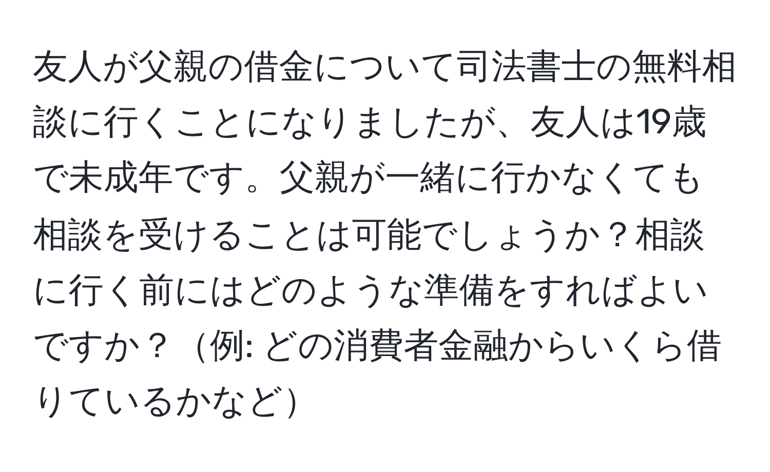 友人が父親の借金について司法書士の無料相談に行くことになりましたが、友人は19歳で未成年です。父親が一緒に行かなくても相談を受けることは可能でしょうか？相談に行く前にはどのような準備をすればよいですか？例: どの消費者金融からいくら借りているかなど