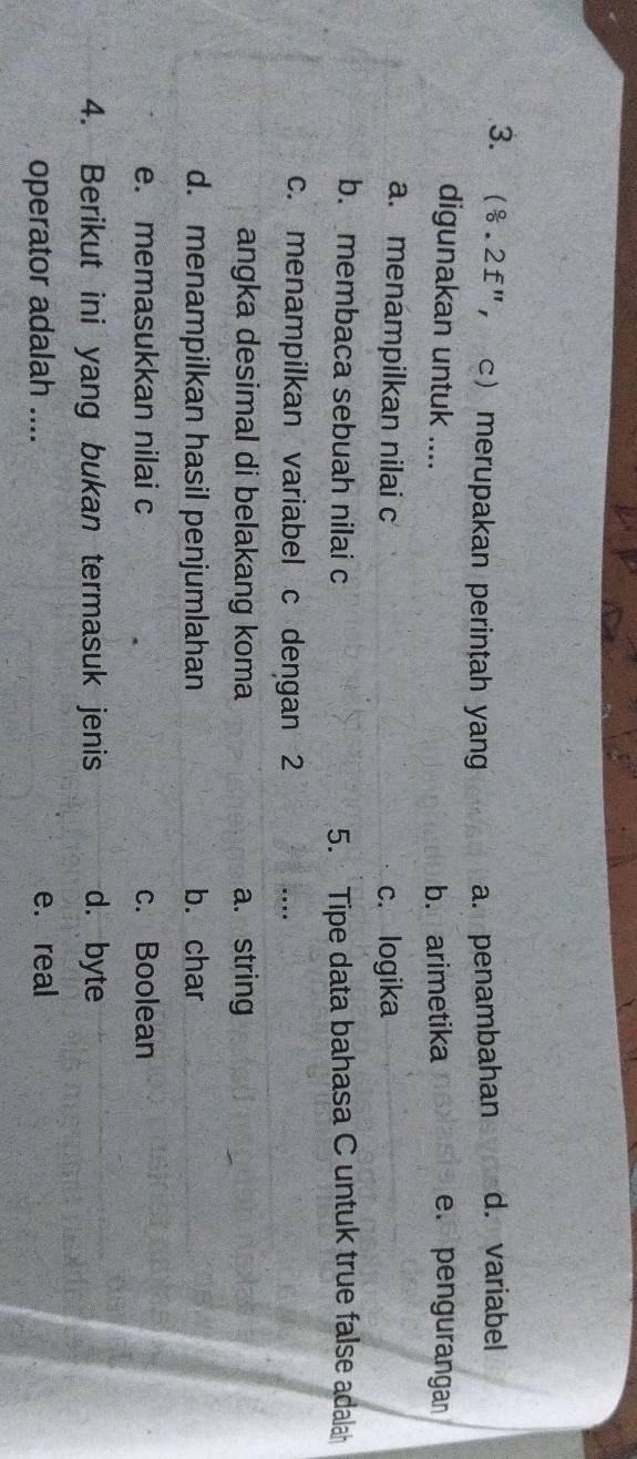 ( 8/0 .2£^n c merupakan perintah yan a. penambahan d. variabel
digunakan untuk .... b. arimetika e. pengurangan
a. menámpilkan nilai c c. logika
b. membaca sebuah nilai c 5. Tipe data bahasa C untuk true false adalah
c. menampilkan variabel c dengan 2 …
angka desimal di belakang koma a. string
d. menampilkan hasil penjumlahan b. char
e. memasukkan nilai c c. Boolean
4. Berikut ini yang bukan termasuk jenis d. byte
operator adalah .... e. real