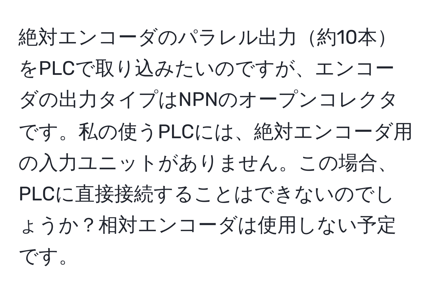 絶対エンコーダのパラレル出力約10本をPLCで取り込みたいのですが、エンコーダの出力タイプはNPNのオープンコレクタです。私の使うPLCには、絶対エンコーダ用の入力ユニットがありません。この場合、PLCに直接接続することはできないのでしょうか？相対エンコーダは使用しない予定です。