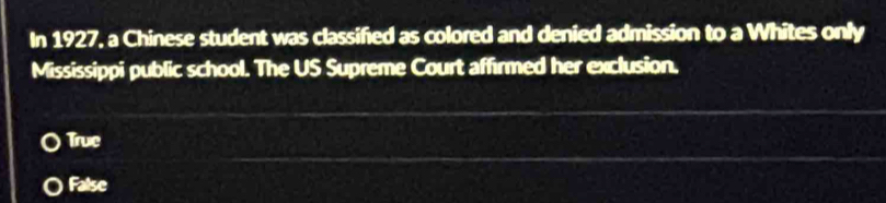 In 1927, a Chinese student was classified as colored and denied admission to a Whites only
Mississippi public school. The US Supreme Court affirmed her exclusion.
True
False