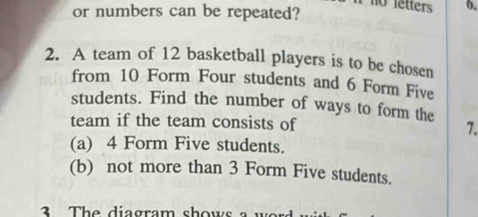 or numbers can be repeated? 
no letters 6. 
2. A team of 12 basketball players is to be chosen 
from 10 Form Four students and 6 Form Five 
students. Find the number of ways to form the 
team if the team consists of 7. 
(a) 4 Form Five students. 
(b) not more than 3 Form Five students. 
3 The diagram shows