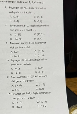 canda silang (×) pada huruf A, B, C atau D !
7. Bayangan titik A(3,-4) jika diceminkan
oleh garis x=3 adallah .....
A. (3,10) C. (4,-3)
B. (3,-4) D. (3,4)
8. Bayangan titik B(-2,-13) jika dicerminkan
oleh garis y=4 adalah .....
A. (-2,21) C. (10,21)
B. (12,-19) D. (1,4)
9. Bayangan titik C(2,8) jika dicerminkan
oleh sumbu x adalah .....
A. (2,8) C. (-2,8)
B. (2,-8) D. (-2,-8)
10. Bayangan tilik D(9,0) jika dicerminkan
oleh sumbu y adalah
A. (9,0) C. (0,9)
B. (-9,0) D. (0,-9)
11. Bayangan titik A(3,-4) jika diceminkan
oleh garis y=x adalah .....
A. (-3,-4) C. (-4,-3)
B. (-4,3) D. (3,4)
12. Bayangan titik B(-2,-13) jika dicerminkan
oleh garis y=-x adalah .....
A. (2,13) C. (-2,-13)
B. (13,2) D. (-13,-2)