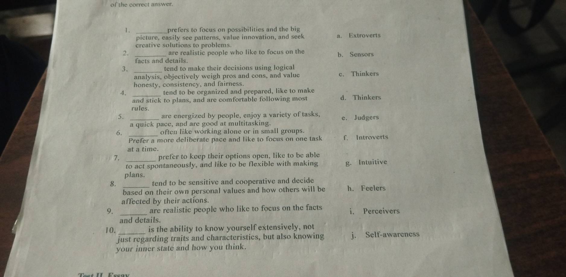 of the correct answer.
1. _prefers to focus on possibilities and the big
picture, easily see patterns, value innovation, and seek a. Extroverts
creative solutions to problems.
2. _are realistic people who like to focus on the b. Sensors
facts and details.
3. tend to make their decisions using logical
analysis, objectively weigh pros and cons, and value c. Thinkers
honesty, consistency, and fairness.
4. tend to be organized and prepared, like to make
and stick to plans, and are comfortable following most d. Thinkers
rules.
5. are energized by people, enjoy a variety of tasks. e. Judgers
a quick pace, and are good at multitasking.
6. _often like working alone or in small groups.
Prefer a more deliberate pace and like to focus on one task f. Introverts
at a time.
7. _prefer to keep their options open, like to be able
to act spontaneously, and like to be flexible with making g. Intuitive
plans.
8. _tend to be sensitive and cooperative and decide
based on their own personal values and how others will be h. Feelers
affected by their actions.
9. _are realistic people who like to focus on the facts i. Perceivers
and details.
10._ is the ability to know yourself extensively, not
just regarding traits and characteristics, but also knowing j. Self-awareness
your inner state and how you think.