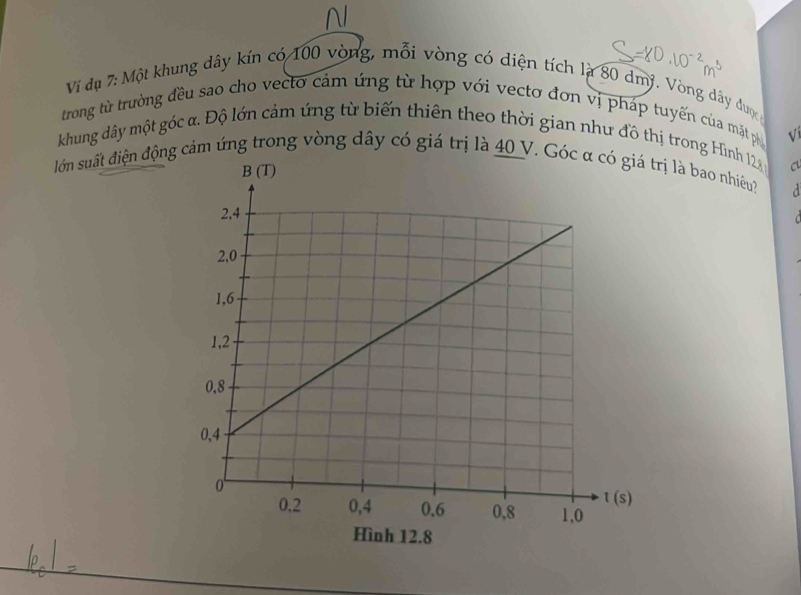 Ví đụ 7: Một khung dây kín có 100 vòng, mỗi vòng có diện tích là 80 dmý. Vòng dây được
trong từ trường đều sao cho vecto cảm ứng từ hợp với vecto đơn vị pháp tuyến của mặt ph
khung dây một góc α. Độ lớn cảm ứng từ biến thiên theo thời gian như đồ thị trong Hình 12 √
cu
lớn suất điện động cảm ứng trong vòng dây có giá trị là 40 V. Góc α có giá trị là bao nhiều?