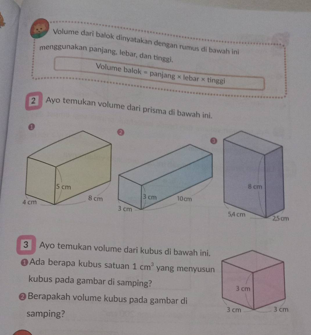 Volume dari balok dinyatakan dengan rumus di bawah ini 
menggunakan panjang, lebar, dan tinggi. 
Volume balok = panjang × lebar × tinggi 
2 Ayo temukan volume dari prisma di bawah ini. 
3 Ayo temukan volume dari kubus di bawah ini. 
Ada berapa kubus satuan 1cm^3 yang menyusun 
kubus pada gambar di samping? 
@ Berapakah volume kubus pada gambar di 
samping?